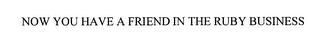 NOW YOU HAVE A FRIEND IN THE RUBY BUSINESS trademark