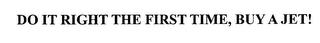 DO IT RIGHT THE FIRST TIME, BUY A JET! trademark