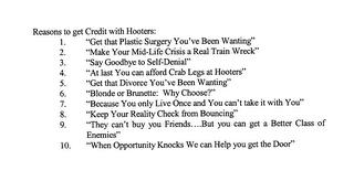 REASONS TO GET CREDIT WITH HOOTERS: 1. "GET THAT PLASTIC SURGERY YOU'VE BEEN WANTING" 2. "MAKE YOUR MID-LIFE CRISIS A REAL TRAIN WRECK" 3. "SAY GOODBYE TO SELF-DENIAL" 4. "AT LAST YOU CAN AFFORD CRAB LEGS AT HOOTERS" 5. "GET THAT DIVORCE YOU'VE BEEN WANTING" 6. "BLONDE OR BRUNETTE: WHY CHOOSE?" 7. "BECAUSE YOU ONLY LIVE ONCE AND YOU CAN'T TAKE IT WITH YOU" 8. "KEEP YOUR REALITY CHECK FROM BOUNCING trademark