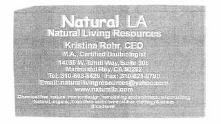 NATURAL LA NATURAL LIVING RESOURCES  KRISTINA ROHR, CEO   CEO M.A. CERTIFIED BAUBIOLOGIST 14055 W. TAHITI WAY, SUITE 306 MARINA DEL REY CA 902292 TEL 310-663-6429 FAX 310-821-9790 EMAIL: CHEMICAL-FREE, NATURAL INTERIOR DESIGN, REMODLEING AND ARCHITECTURAL CONSULTING NATURAL, ORGANIC, TOXIN-FREE AND CHEMICAL FREE CLOTHIING & SHOES ECO-TRAVEL. trademark