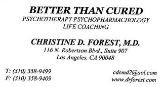 BETTER THAN CURED PSYCHOTHERAPY PSYCHOPHARMACHOLOGY LIFE COACHING CHRISTINE D. FOREST, M.D. 116 N. ROBERTSON BLVD., SUITE 907 LOS ANGELES, CA 90048 T: (310) 358-9499 F: (310) 358-9409 CDCMD2@AOL.COM WWW.DRFOREST.COM trademark