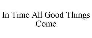 IN TIME ALL GOOD THINGS COME trademark