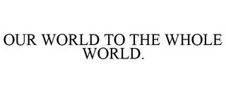 OUR WORLD TO THE WHOLE WORLD. trademark