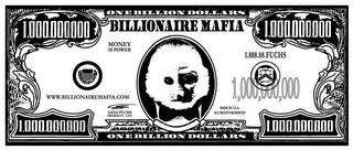 BILLIONAIRE MAFIA ONE BILLION DOLLARS ONE BILLION DOLLARS MONEY IS POWER 1.88.88.FUCHS WWW. BILLIONAIREMAFIA.COM LANA FUCHS PRESIDENT/CEO MADE IN U.S.A. ALL RIGHTS RESERVED 1,000,000,000 1,000,000,000 1,000,000,000 1,000,000,000 trademark