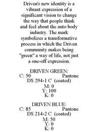 DRIVEN'S NEW IDENTITY IS A VIBRANT EXPRESSION OF A SIGNIFICANT VISION TO CHANGE THE WAY THAT PEOPLE THINK AND FEEL ABOUT THE AUTO BODY INDUSTRY. THE MARK SYMBOLIZES A TRANSFORMATIVE PROCESS IN WHICH THE DRIVEN COMMUNITY MAKES BEING "GREEN" A WAY OF LIFE, NOT JUST A ONE-OFF EXPRESSION. DRIVEN GREEN: C: 50 PANTONE DS 294-1 C (COATED) M: 0 Y: 100 K: 0 DRIVEN BLUE: C: 85 PANTONE DS 214-2 C (COATED) M: trademark