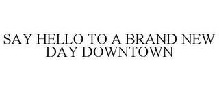 SAY HELLO TO A BRAND NEW DAY DOWNTOWN trademark