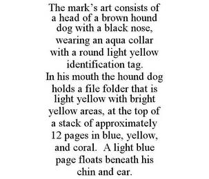 THE MARK'S ART CONSISTS OF A HEAD OF A BROWN HOUND DOG WITH A BLACK NOSE, WEARING AN AQUA COLLAR WITH A ROUND LIGHT YELLOW IDENTIFICATION TAG. IN HIS MOUTH THE HOUND DOG HOLDS A FILE FOLDER THAT IS LIGHT YELLOW WITH BRIGHT YELLOW AREAS, AT THE TOP OF A STACK OF APPROXIMATELY 12 PAGES IN BLUE, YELLOW, AND CORAL. A LIGHT BLUE PAGE FLOATS BENEATH HIS CHIN AND EAR. trademark