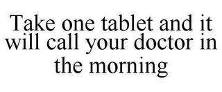 TAKE ONE TABLET AND IT WILL CALL YOUR DOCTOR IN THE MORNING trademark