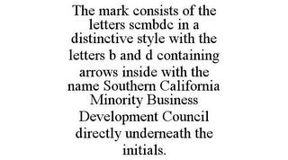 THE MARK CONSISTS OF THE LETTERS SCMBDC IN A DISTINCTIVE STYLE WITH THE LETTERS B AND D CONTAINING ARROWS INSIDE WITH THE NAME SOUTHERN CALIFORNIA MINORITY BUSINESS DEVELOPMENT COUNCIL DIRECTLY UNDERNEATH THE INITIALS. trademark