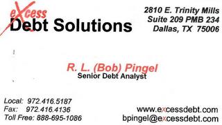 EXCESS DEBT SOLUTIONS 2810 E. TRINITY MIILS SUITE 209 PMB 234 DALLAS, TX 75006 R. L. (BOB) PINGEL SENIOR DEBT ANALYST LOCAL: 972.416.5187 FAX: 972.416.4136 WWW.EXCESSDEBT.COM TOLL FREE: 888.695.1086 BPINGEL@EXCESSDEBT.COM trademark