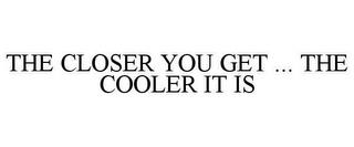 THE CLOSER YOU GET ... THE COOLER IT IS trademark