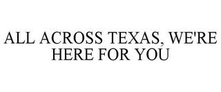 ALL ACROSS TEXAS, WE'RE HERE FOR YOU trademark