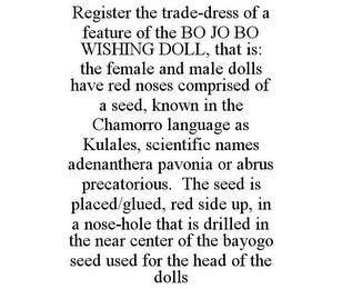 REGISTER THE TRADE-DRESS OF A FEATURE OF THE BO JO BO WISHING DOLL, THAT IS: THE FEMALE AND MALE DOLLS HAVE RED NOSES COMPRISED OF A SEED, KNOWN IN THE CHAMORRO LANGUAGE AS KULALES, SCIENTIFIC NAMES ADENANTHERA PAVONIA OR ABRUS PRECATORIOUS. THE SEED IS PLACED/GLUED, RED SIDE UP, IN A NOSE-HOLE THAT IS DRILLED IN THE NEAR CENTER OF THE BAYOGO SEED USED FOR THE HEAD OF THE DOLLS trademark