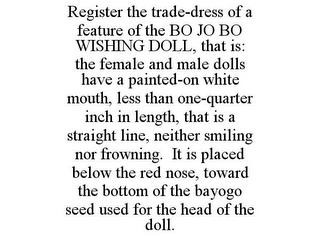 REGISTER THE TRADE-DRESS OF A FEATURE OF THE BO JO BO WISHING DOLL, THAT IS: THE FEMALE AND MALE DOLLS HAVE A PAINTED-ON WHITE MOUTH, LESS THAN ONE-QUARTER INCH IN LENGTH, THAT IS A STRAIGHT LINE, NEITHER SMILING NOR FROWNING. IT IS PLACED BELOW THE RED NOSE, TOWARD THE BOTTOM OF THE BAYOGO SEED USED FOR THE HEAD OF THE DOLL. trademark