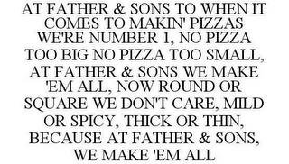 AT FATHER & SONS TO WHEN IT COMES TO MAKIN' PIZZAS WE'RE THE ONE, NO PIZZA TOO BIG NO PIZZA TOO SMALL, AT FATHER & SONS WE MAKE 'EM ALL, NOW ROUND OR SQUARE WE DON'T CARE, MILD OR SPICY, THICK OR THIN, BECAUSE AT FATHER & SONS, WE MAKE 'EM ALL trademark