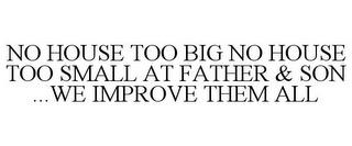 NO HOUSE TOO BIG NO HOUSE TOO SMALL AT FATHER & SON ...WE IMPROVE THEM ALL trademark