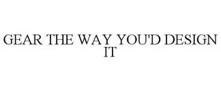 GEAR THE WAY YOU'D DESIGN IT trademark