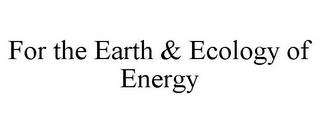 FOR THE EARTH & ECOLOGY OF ENERGY trademark