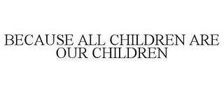 BECAUSE ALL CHILDREN ARE OUR CHILDREN trademark