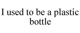 I USED TO BE A PLASTIC BOTTLE trademark