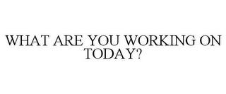 WHAT ARE YOU WORKING ON TODAY? trademark