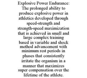 EXPLOSIVE POWER ENDURANCE: THE PROLONGED ABILITY TO PRODUCE EXPLOSIVE POWER IN ATHLETICS DEVELOPED THROUGH SPEED-STRENGTH AND STRENGTH-SPEED MAXIMIZATION THAT IS ACHIEVED IN SMALL AND LARGE COMPLEX TRAINING BASED IN VARIABLE AND SHOCK METHOD ADVANCEMENT WITH MINIMUM REST PERIODS IN PHASES THAT CONSISTENTLY IRRITATE THE ORGANISM IN A MANNER THAT MAXIMIZES SUPER COMPENSATION OVER THE LIFETIME OF THE trademark