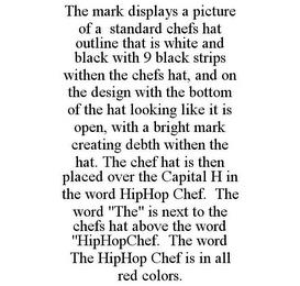 THE MARK DISPLAYS A PICTURE OF A STANDARD CHEFS HAT OUTLINE THAT IS WHITE AND BLACK WITH 9 BLACK STRIPS WITHEN THE CHEFS HAT, AND ON THE DESIGN WITH THE BOTTOM OF THE HAT LOOKING LIKE IT IS OPEN, WITH A BRIGHT MARK CREATING DEBTH WITHEN THE HAT. THE CHEF HAT IS THEN PLACED OVER THE CAPITAL H IN THE WORD HIPHOP CHEF. THE WORD "THE" IS NEXT TO THE CHEFS HAT ABOVE THE WORD "HIPHOPCHEF. THE WORD THE H trademark