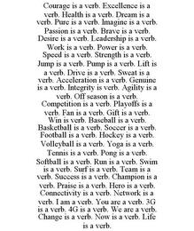 COURAGE IS A VERB. EXCELLENCE IS A VERB. HEALTH IS A VERB. DREAM IS A VERB. PURE IS A VERB. IMAGINE IS A VERB. PASSION IS A VERB. BRAVE IS A VERB. DESIRE IS A VERB. LEADERSHIP IS A VERB. WORK IS A VERB. POWER IS A VERB. SPEED IS A VERB. STRENGTH IS A VERB. JUMP IS A VERB. PUMP IS A VERB. LIFT IS A VERB. DRIVE IS A VERB. SWEAT IS A VERB. ACCELERATION IS A VERB. GENUINE IS A VERB. INTEGRITY IS VERB. trademark