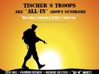 TISCHER'S TROOPS ARE "ALL-IN" 4DOWN SYNDROME "MARCHING TOWARDS A BETTER TOMORROW" WWW.TISCHERSTROOPS.COM EVERY MILE = POUNDING PAVEMENT = BREAKING THE CYCLE = "ALL-IN" SOCIETY trademark