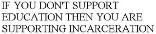 IF YOU DON'T SUPPORT EDUCATION THEN YOU ARE SUPPORTING INCARCERATION trademark