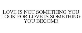 LOVE IS NOT SOMETHING YOU LOOK FOR LOVE IS SOMETHING YOU BECOME trademark