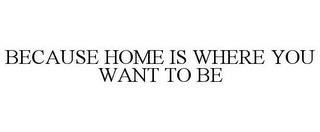 BECAUSE HOME IS WHERE YOU WANT TO BE trademark