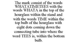 THE MARK CONSIST OF THE WORDS WHATATIMETEES WITH THE WORDS WHATA IN THE TOP OF THE HOURGLASS WITHIN THE STAND AND WITH THE WORDS TIME WITHIN THE TOP BULB OF THE HOURGLASS WITH EIGHT DOTS COMING DOWN THE CONNECTING TUBE INTO WHERE THE WORD TEES IS, WITHIN THE BOTTOM BULB. trademark