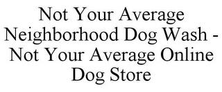 NOT YOUR AVERAGE NEIGHBORHOOD DOG WASH - NOT YOUR AVERAGE ONLINE DOG STORE trademark