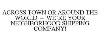 ACROSS TOWN OR AROUND THE WORLD - WE'REYOUR NEIGHBORHOOD SHIPPING COMPANY! trademark