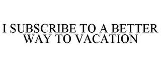 I SUBSCRIBE TO A BETTER WAY TO VACATION trademark