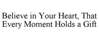 BELIEVE IN YOUR HEART, THAT EVERY MOMENT HOLDS A GIFT trademark