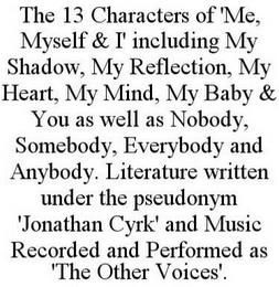 THE 13 CHARACTERS OF 'ME, MYSELF & I' INCLUDING MY SHADOW, MY REFLECTION, MY HEART, MY MIND, MY BABY & YOU AS WELL AS NOBODY, SOMEBODY, EVERYBODY AND ANYBODY. LITERATURE WRITTEN UNDER THE PSEUDONYM 'JONATHAN CYRK' AND MUSIC RECORDED AND PERFORMED AS 'THE OTHER VOICES'. trademark