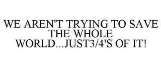 WE AREN'T TRYING TO SAVE THE WHOLE WORLD...JUST3/4'S OF IT! trademark