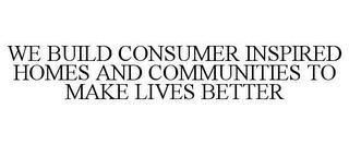 WE BUILD CONSUMER INSPIRED HOMES AND COMMUNITIES TO MAKE LIVES BETTER trademark