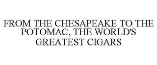 FROM THE CHESAPEAKE TO THE POTOMAC, THE WORLD'S GREATEST CIGARS trademark