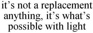 IT'S NOT A REPLACEMENT ANYTHING, IT'S WHAT'S POSSIBLE WITH LIGHT trademark