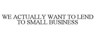 WE ACTUALLY WANT TO LEND TO SMALL BUSINESS trademark