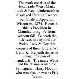 THE MARK CONSISTS OF THE TEXT TRADE WEISS MARK, LOCK & KEY. UNDERNEATH IS DISPLAYED NOTHING ESCAPES OUR QUALITY, APPLETON, WISCONSIN, 1874. BENEATH THIS IS PRECISION IN MANUFACTURING: PERFORMS WITHOUT FAIL. BENEATH THE TITLE TEXT, IS A SYMBOL FOR WEISS, LOCK & KEY THAT CONSISTS OF THREE LETTERS: W, L AND K. BENEATH THIS IS AN IMAGE OF A PAIR OF HANDCUFFS. THE NAME WEISS AND THE DESIGN IS INSPIRED  trademark