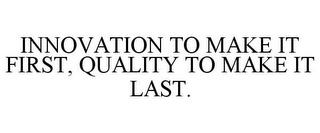 INNOVATION TO MAKE IT FIRST, QUALITY TOMAKE IT LAST. trademark