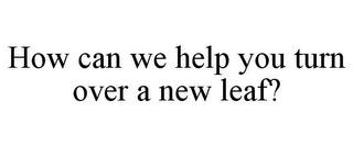 HOW CAN WE HELP YOU TURN OVER A NEW LEAF? trademark