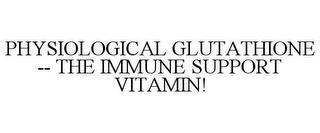 PHYSIOLOGICAL GLUTATHIONE -- THE IMMUNE SUPPORT VITAMIN! trademark