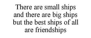 THERE ARE SMALL SHIPS AND THERE ARE BIG SHIPS BUT THE BEST SHIPS OF ALL ARE FRIENDSHIPS trademark