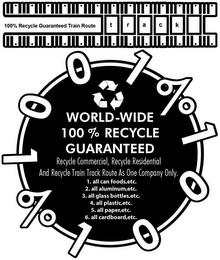 100% RECYCLE GUARANTEED TRAIN ROUTE TRACK 1001% 1001% WORLD-WIDE 100% RECYCLE GUARANTEED RECYCLE COMMERICIAL, RECYCLE RESIDENTIAL AND RECYCLE TRAIN TRACK ROUTE AS ONE COMPANY ONLY. 1. ALL CANNED FOODS, ETC. 2. ALL ALUMINUM,ETC. 3. ALL GLASS BOTTLES, ETC. 4.ALL PLASTIC,ETC. 5. ALL PAPER,ETC. 6. ALL CARDBOARD, ETC. trademark