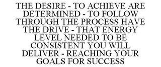 THE DESIRE - TO ACHIEVE ARE DETERMINED - TO FOLLOW THROUGH THE PROCESS HAVE THE DRIVE - THAT ENERGY LEVEL NEEDED TO BE CONSISTENT YOU WILL DELIVER - REACHING YOUR GOALS FOR SUCCESS trademark